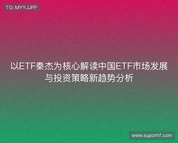 以ETF秦杰为核心解读中国ETF市场发展与投资策略新趋势分析 以ETF秦杰为核心解读中国ETF市场发展与投资策略新趋势分析